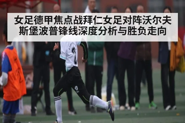女足德甲焦点战拜仁女足对阵沃尔夫斯堡波普锋线深度分析与胜负走向