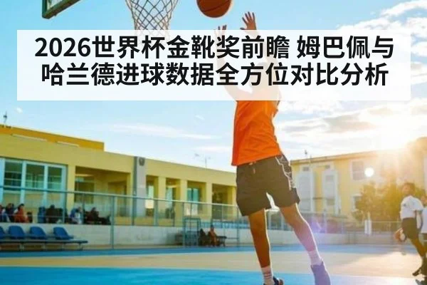 2026世界杯金靴奖前瞻 姆巴佩与哈兰德进球数据全方位对比分析