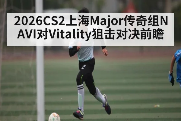2026CS2上海Major传奇组NAVI对Vitality狙击对决前瞻